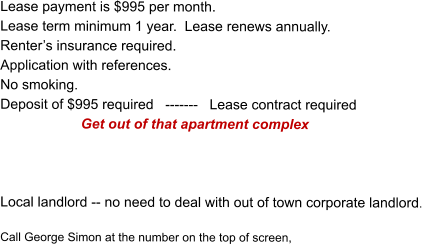 Lease payment is $995 per month. Lease term minimum 1 year.  Lease renews annually.  Renters insurance required. Application with references. No smoking. Deposit of $995 required   -------   Lease contract required             Get out of that apartment complex     Local landlord -- no need to deal with out of town corporate landlord.  Call George Simon at the number on the top of screen,